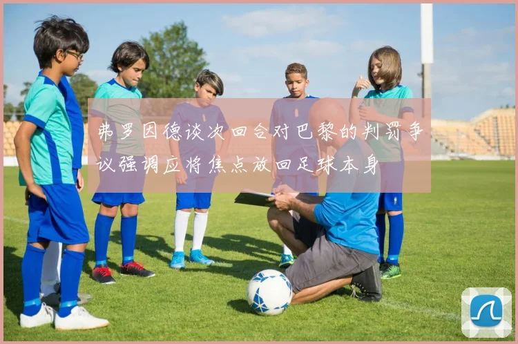 弗罗因德谈次回合对巴黎的判罚争议强调应将焦点放回足球本身