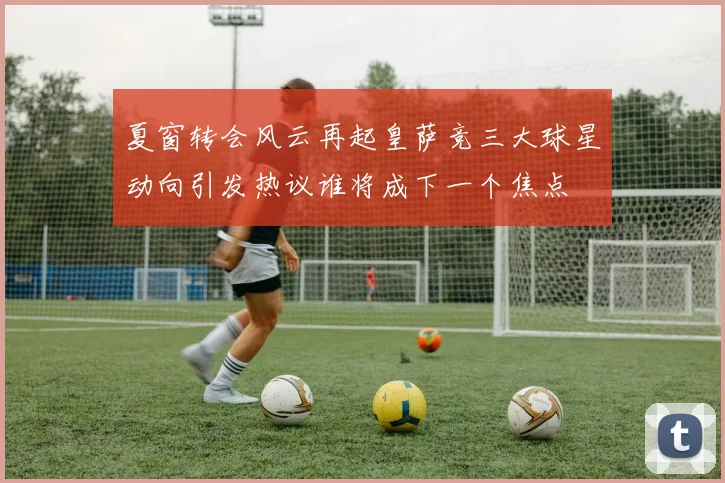 夏窗转会风云再起皇萨竞三大球星动向引发热议谁将成下一个焦点