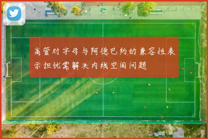 高管对字母与阿德巴约的兼容性表示担忧需解决内线空间问题