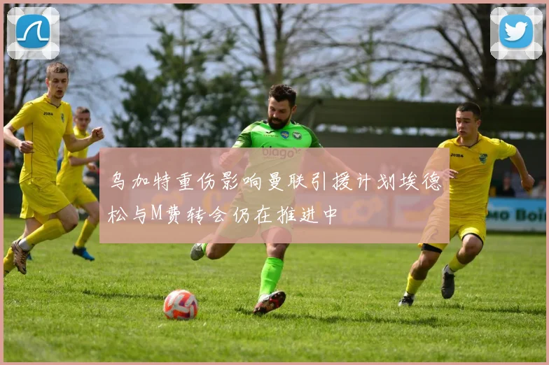 乌加特重伤影响曼联引援计划埃德松与M费转会仍在推进中