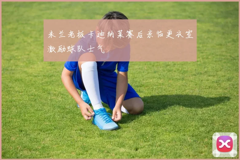 米兰老板卡迪纳莱赛后亲临更衣室激励球队士气
