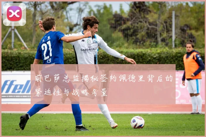 前巴萨总监揭秘签约佩德里背后的紧迫性与战略考量