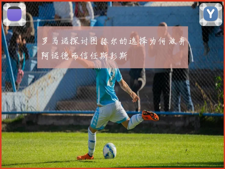罗马诺探讨图赫尔的选择为何放弃阿诺德而信任斯彭斯