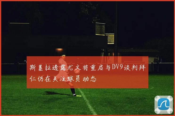 斯基拉透露尤文将重启与DV9谈判拜仁仍在关注球员动态