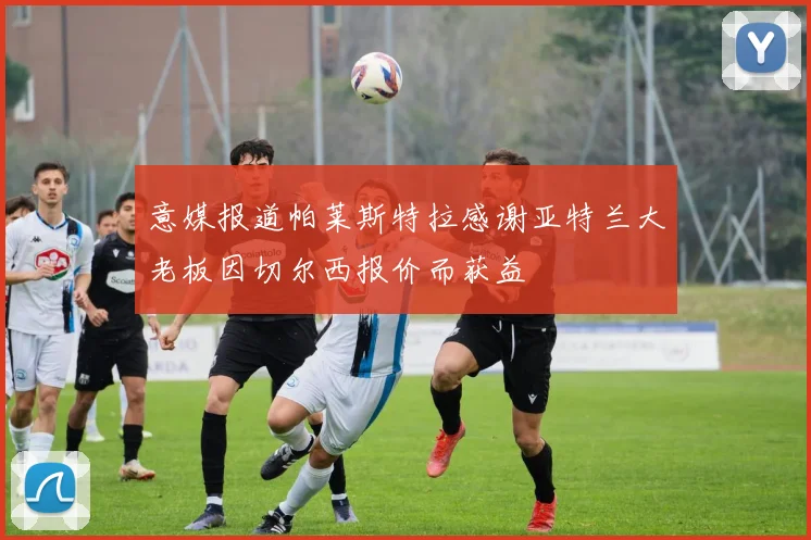 意媒报道帕莱斯特拉感谢亚特兰大老板因切尔西报价而获益