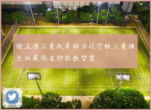 徐正源三重改革助力辽宁铁人重焕生机展现名帅执教智慧