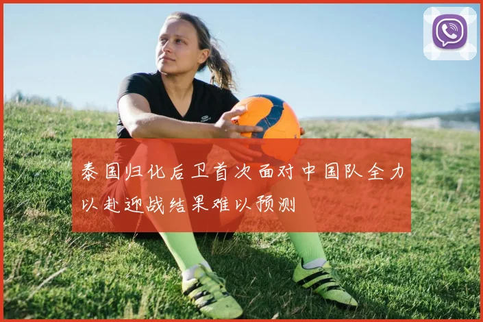 泰国归化后卫首次面对中国队全力以赴迎战结果难以预测