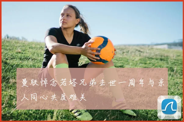 曼联悼念若塔兄弟去世一周年与亲人同心共度难关
